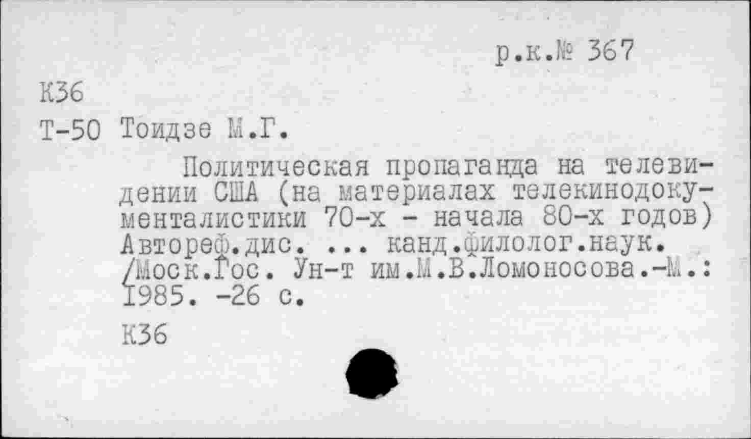 ﻿р.к.№ 367
К36
Т-50 Тоидзе М.Г.
Политическая пропаганда на телевидении США (на материалах телекинодокументалистики 70-х - начала 80-х годов)
Автореф.дис. ... канд.филолог.наук. /Моск.Гос. Ун-т им.М.В.Ломоносова.-М 1985. -26 с.
К36